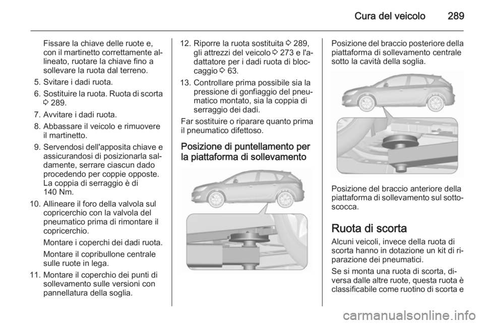 OPEL ASTRA J 2015.5 Manuale di uso e manutenzione (in Italian) Cura del veicolo289
Fissare la chiave delle ruote e,
con il martinetto correttamente al‐ lineato, ruotare la chiave fino a
sollevare la ruota dal terreno.
5. Svitare i dadi ruota.
6. Sostituire la r OPEL ASTRA J 2015.5 Manuale di uso e manutenzione (in Italian) Cura del veicolo289
Fissare la chiave delle ruote e,
con il martinetto correttamente al‐ lineato, ruotare la chiave fino a
sollevare la ruota dal terreno.
5. Svitare i dadi ruota.
6. Sostituire la r