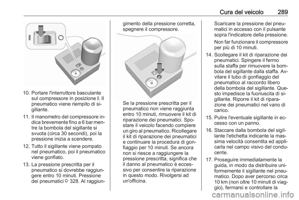 OPEL ASTRA J 2016  Manuale di uso e manutenzione (in Italian) Cura del veicolo289
10. Portare l'interruttore basculantesul compressore in posizione  I. Il
pneumatico viene riempito di si‐
gillante.
11. Il manometro del compressore in‐
dica brevemente fin
