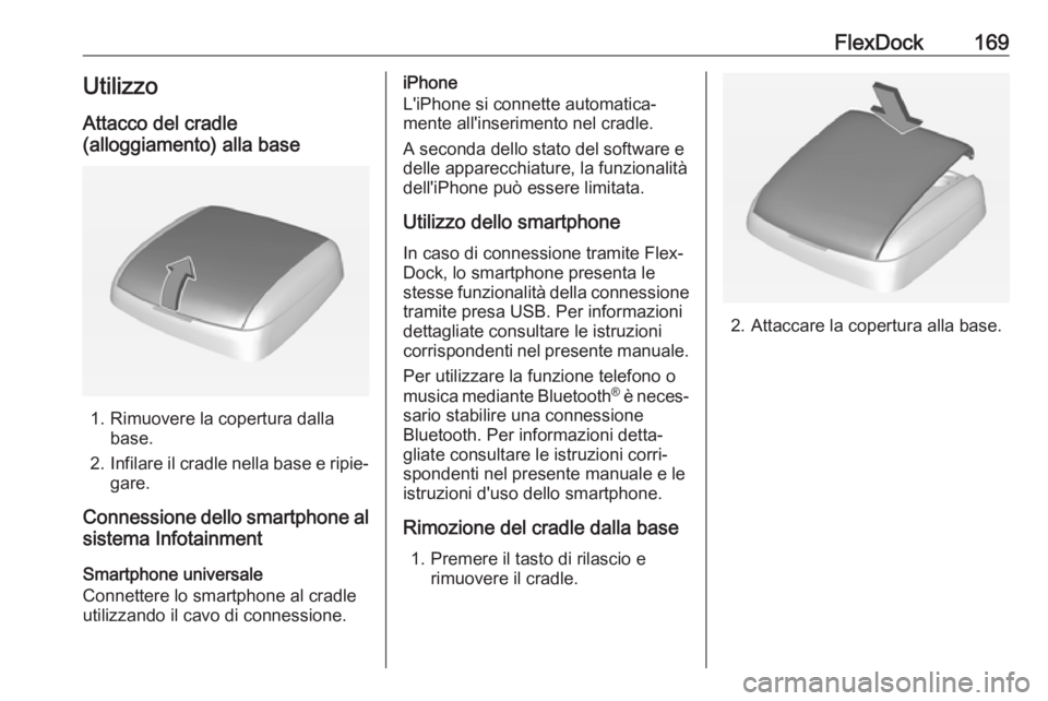 OPEL ASTRA J 2018 Manuale del sistema Infotainment (in Italian) FlexDock169UtilizzoAttacco del cradle
(alloggiamento) alla base
1. Rimuovere la copertura dalla base.
2. Infilare il cradle nella base e ripie‐
gare.
Connessione dello smartphone al sistema Infotain OPEL ASTRA J 2018 Manuale del sistema Infotainment (in Italian) FlexDock169UtilizzoAttacco del cradle
(alloggiamento) alla base
1. Rimuovere la copertura dalla base.
2. Infilare il cradle nella base e ripie‐
gare.
Connessione dello smartphone al sistema Infotain