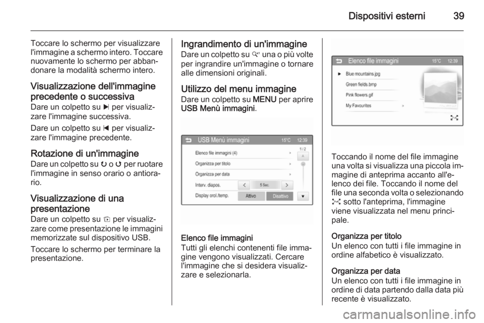 OPEL CORSA 2015 Manuale del sistema Infotainment (in Italian) Dispositivi esterni39
Toccare lo schermo per visualizzare
l'immagine a schermo intero. Toccare nuovamente lo schermo per abban‐
donare la modalità schermo intero.
Visualizzazione dell'immag OPEL CORSA 2015 Manuale del sistema Infotainment (in Italian) Dispositivi esterni39
Toccare lo schermo per visualizzare
l'immagine a schermo intero. Toccare nuovamente lo schermo per abban‐
donare la modalità schermo intero.
Visualizzazione dell'immag