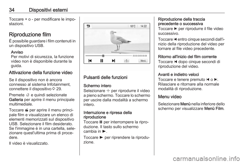 OPEL CORSA E 2018.5 Manuale del sistema Infotainment (in Italian) 34Dispositivi esterniToccare + o - per modificare le impo‐stazioni.
Riproduzione film È possibile guardare i film contenuti in
un dispositivo USB.
Avviso
Per motivi di sicurezza, la funzione
video OPEL CORSA E 2018.5 Manuale del sistema Infotainment (in Italian) 34Dispositivi esterniToccare + o - per modificare le impo‐stazioni.
Riproduzione film È possibile guardare i film contenuti in
un dispositivo USB.
Avviso
Per motivi di sicurezza, la funzione
video