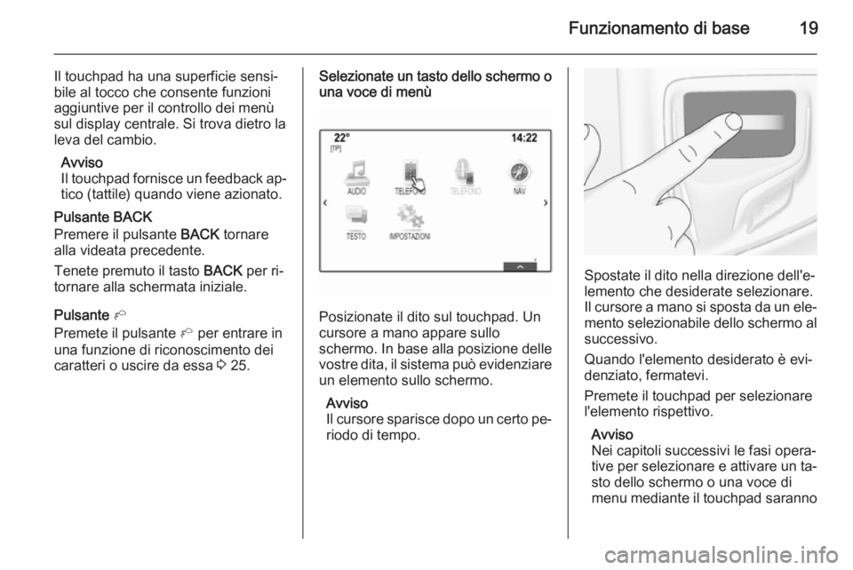 OPEL INSIGNIA 2014  Manuale del sistema Infotainment (in Italian) Funzionamento di base19
Il touchpad ha una superficie sensi‐
bile al tocco che consente funzioni aggiuntive per il controllo dei menùsul display centrale. Si trova dietro la
leva del cambio.
Avviso