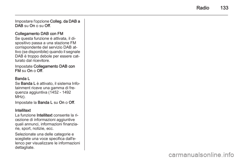 OPEL INSIGNIA 2014.5 Manuale del sistema Infotainment (in Italian) Radio133
Impostare l'opzione Colleg. da DAB a
DAB su On o su Off.
Collegamento DAB con FM
Se questa funzione è attivata, il di‐
spositivo passa a una stazione FM
corrispondente del servizio D OPEL INSIGNIA 2014.5 Manuale del sistema Infotainment (in Italian) Radio133
Impostare l'opzione Colleg. da DAB a
DAB su On o su Off.
Collegamento DAB con FM
Se questa funzione è attivata, il di‐
spositivo passa a una stazione FM
corrispondente del servizio D