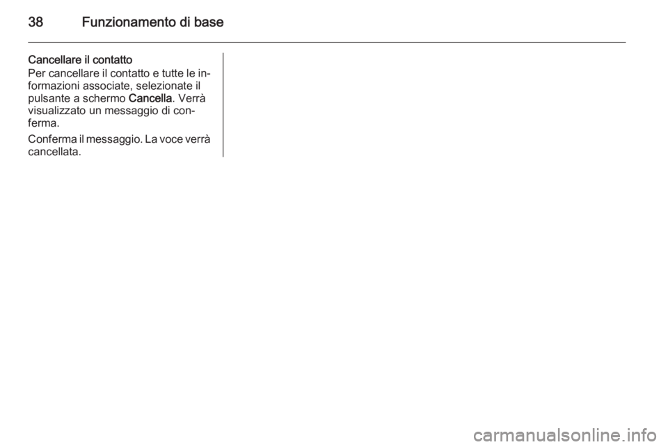 OPEL INSIGNIA 2014.5 Manuale del sistema Infotainment (in Italian) 38Funzionamento di base
Cancellare il contatto
Per cancellare il contatto e tutte le in‐
formazioni associate, selezionate il
pulsante a schermo Cancella. Verrà
visualizzato un messaggio di con‐ OPEL INSIGNIA 2014.5 Manuale del sistema Infotainment (in Italian) 38Funzionamento di base
Cancellare il contatto
Per cancellare il contatto e tutte le in‐
formazioni associate, selezionate il
pulsante a schermo Cancella. Verrà
visualizzato un messaggio di con‐