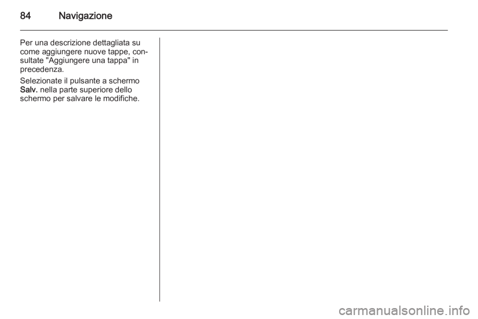 OPEL INSIGNIA 2015 Manuale del sistema Infotainment (in Italian) 84Navigazione
Per una descrizione dettagliata su
come aggiungere nuove tappe, con‐
sultate "Aggiungere una tappa" in
precedenza.
Selezionate il pulsante a schermo
Salv. nella parte superior OPEL INSIGNIA 2015 Manuale del sistema Infotainment (in Italian) 84Navigazione
Per una descrizione dettagliata su
come aggiungere nuove tappe, con‐
sultate "Aggiungere una tappa" in
precedenza.
Selezionate il pulsante a schermo
Salv. nella parte superior
