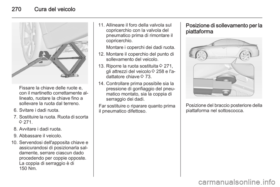 OPEL INSIGNIA 2015 Manuale di uso e manutenzione (in Italian) 270Cura del veicolo
Fissare la chiave delle ruote e,
con il martinetto correttamente al‐ lineato, ruotare la chiave fino a
sollevare la ruota dal terreno.
6. Svitare i dadi ruota.
7. Sostituire la r OPEL INSIGNIA 2015 Manuale di uso e manutenzione (in Italian) 270Cura del veicolo
Fissare la chiave delle ruote e,
con il martinetto correttamente al‐ lineato, ruotare la chiave fino a
sollevare la ruota dal terreno.
6. Svitare i dadi ruota.
7. Sostituire la r