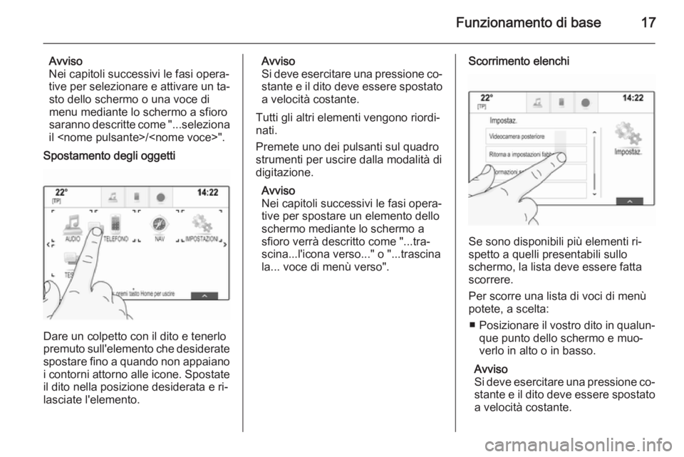 OPEL INSIGNIA 2015.5  Manuale del sistema Infotainment (in Italian) Funzionamento di base17
Avviso
Nei capitoli successivi le fasi opera‐
tive per selezionare e attivare un ta‐ sto dello schermo o una voce di
menu mediante lo schermo a sfioro
saranno descritte com