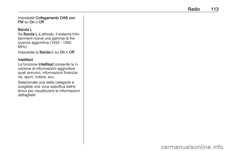 OPEL INSIGNIA 2016 Manuale del sistema Infotainment (in Italian) Radio113Impostate Collegamento DAB con
FM su On o Off .
Banda L
Se Banda L è attivato, il sistema Info‐
tainment riceve una gamma di fre‐ quenza aggiuntiva (1452 - 1492
MHz).
Impostate la Ba OPEL INSIGNIA 2016 Manuale del sistema Infotainment (in Italian) Radio113Impostate Collegamento DAB con
FM su On o Off .
Banda L
Se Banda L è attivato, il sistema Info‐
tainment riceve una gamma di fre‐ quenza aggiuntiva (1452 - 1492
MHz).
Impostate la Ba
