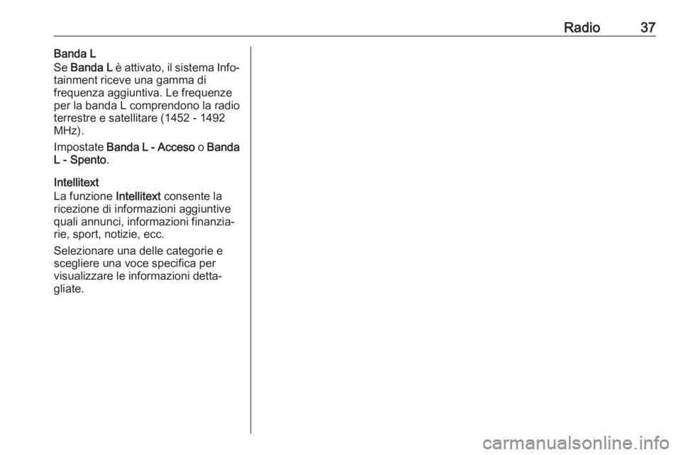 OPEL INSIGNIA 2017  Manuale del sistema Infotainment (in Italian) Radio37Banda L
Se  Banda L  è attivato, il sistema Info‐
tainment riceve una gamma di
frequenza aggiuntiva. Le frequenze
per la banda L comprendono la radio
terrestre e satellitare (1452 - 1492
MHz