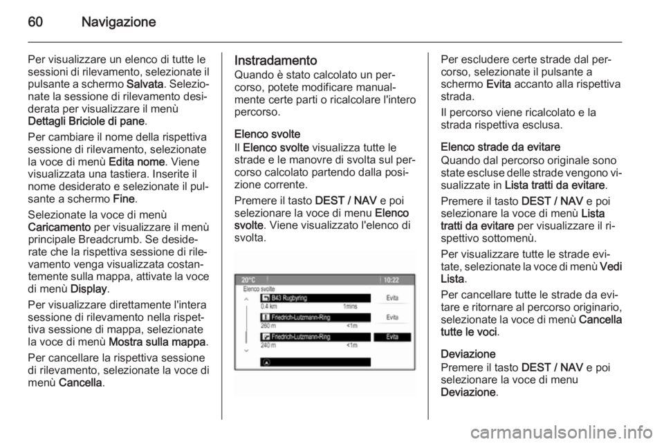 OPEL MOKKA 2014 Manuale del sistema Infotainment (in Italian) 60Navigazione
Per visualizzare un elenco di tutte lesessioni di rilevamento, selezionate il pulsante a schermo Salvata. Selezio‐
nate la sessione di rilevamento desi‐ derata per visualizzare il m OPEL MOKKA 2014 Manuale del sistema Infotainment (in Italian) 60Navigazione
Per visualizzare un elenco di tutte lesessioni di rilevamento, selezionate il pulsante a schermo Salvata. Selezio‐
nate la sessione di rilevamento desi‐ derata per visualizzare il m