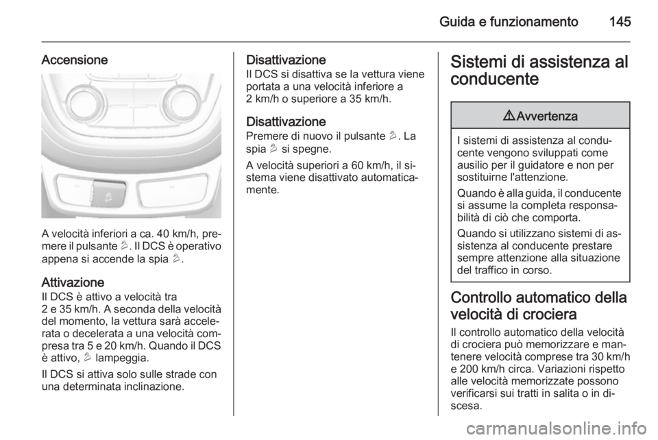 OPEL MOKKA 2014  Manuale di uso e manutenzione (in Italian) Guida e funzionamento145
Accensione
A velocità inferiori a ca. 40 km/h, pre‐
mere il pulsante  u. Il DCS è operativo
appena si accende la spia  u.
Attivazione
Il DCS è attivo a velocità tra
2 e 