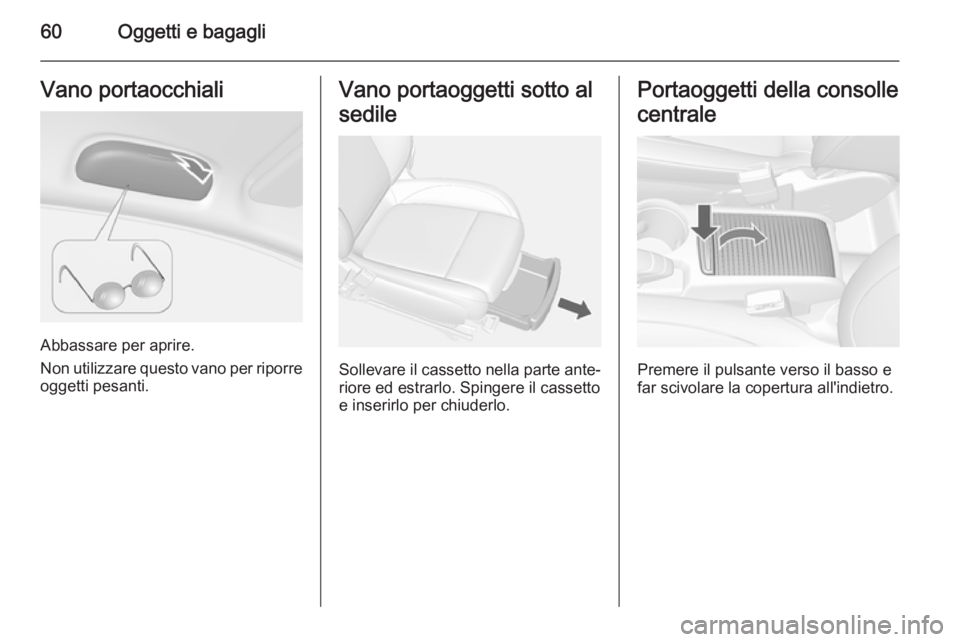 OPEL MOKKA 2014 Manuale di uso e manutenzione (in Italian) 60Oggetti e bagagliVano portaocchiali
Abbassare per aprire.
Non utilizzare questo vano per riporre
oggetti pesanti.
Vano portaoggetti sotto al
sedile
Sollevare il cassetto nella parte ante‐
riore ed OPEL MOKKA 2014 Manuale di uso e manutenzione (in Italian) 60Oggetti e bagagliVano portaocchiali
Abbassare per aprire.
Non utilizzare questo vano per riporre
oggetti pesanti.
Vano portaoggetti sotto al
sedile
Sollevare il cassetto nella parte ante‐
riore ed