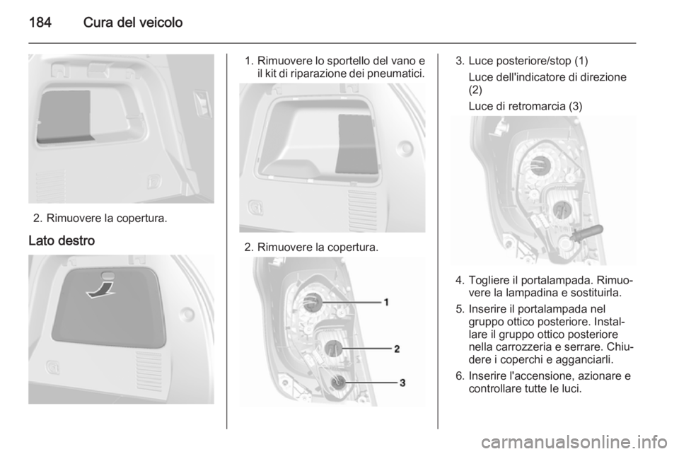 OPEL MOKKA 2015.5  Manuale di uso e manutenzione (in Italian) 184Cura del veicolo
2. Rimuovere la copertura.
Lato destro
1. Rimuovere lo sportello del vano e
il kit di riparazione dei pneumatici.
2. Rimuovere la copertura.
3. Luce posteriore/stop (1)
Luce dell&#