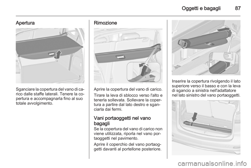 OPEL ZAFIRA C 2014 Manuale di uso e manutenzione (in Italian) Oggetti e bagagli87
Apertura
Sganciare la copertura del vano di ca‐
rico dalle staffe laterali. Tenere la co‐ pertura e accompagnarla fino al suo
totale avvolgimento.
Rimozione
Aprire la copertura OPEL ZAFIRA C 2014 Manuale di uso e manutenzione (in Italian) Oggetti e bagagli87
Apertura
Sganciare la copertura del vano di ca‐
rico dalle staffe laterali. Tenere la co‐ pertura e accompagnarla fino al suo
totale avvolgimento.
Rimozione
Aprire la copertura