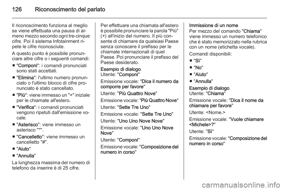 OPEL ZAFIRA C 2015 Manuale del sistema Infotainment (in Italian) 126Riconoscimento del parlato
Il riconoscimento funziona al meglio
se viene effettuata una pausa di al‐
meno mezzo secondo ogni tre-cinque
cifre. Poi il sistema Infotainment ri‐
pete le cifre rico OPEL ZAFIRA C 2015 Manuale del sistema Infotainment (in Italian) 126Riconoscimento del parlato
Il riconoscimento funziona al meglio
se viene effettuata una pausa di al‐
meno mezzo secondo ogni tre-cinque
cifre. Poi il sistema Infotainment ri‐
pete le cifre rico