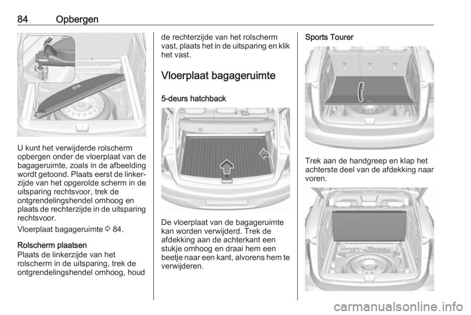 OPEL ASTRA K 2017  Gebruikershandleiding (in Dutch) 84Opbergen
U kunt het verwijderde rolscherm
opbergen onder de vloerplaat van de bagageruimte, zoals in de afbeelding
wordt getoond. Plaats eerst de linker‐ zijde van het opgerolde scherm in de
uitsp