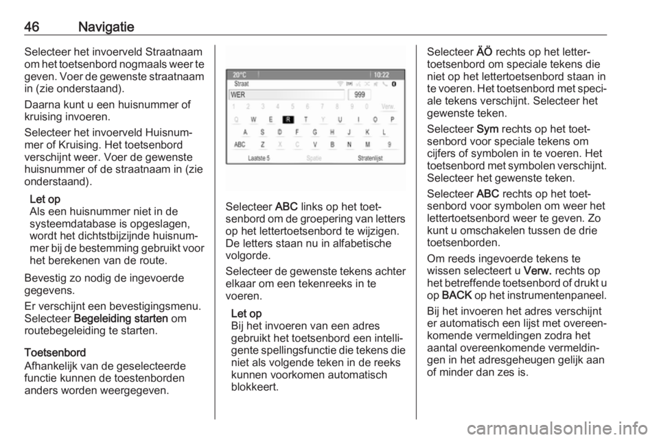OPEL CASCADA 2018  Handleiding Infotainment (in Dutch) 46NavigatieSelecteer het invoerveld Straatnaam
om het toetsenbord nogmaals weer te
geven. Voer de gewenste straatnaam in (zie onderstaand).
Daarna kunt u een huisnummer of
kruising invoeren.
Selecteer