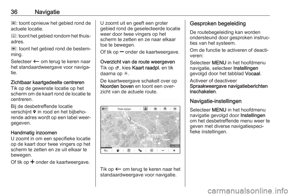 OPEL COMBO E 2019  Handleiding Infotainment (in Dutch) 36Navigatieñ: toont opnieuw het gebied rond de
actuele locatie.
ò : toont het gebied rondom het thuis‐
adres.
ó : toont het gebied rond de bestem‐
ming.
Selecteer  Ù om terug te keren naar
het