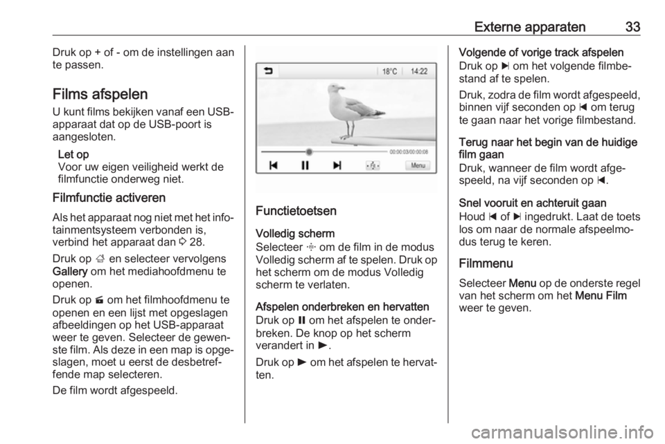 OPEL CORSA E 2018  Handleiding Infotainment (in Dutch) Externe apparaten33Druk op + of - om de instellingen aan
te passen.
Films afspelen U kunt films bekijken vanaf een USB-
apparaat dat op de USB-poort is
aangesloten.
Let op
Voor uw eigen veiligheid wer