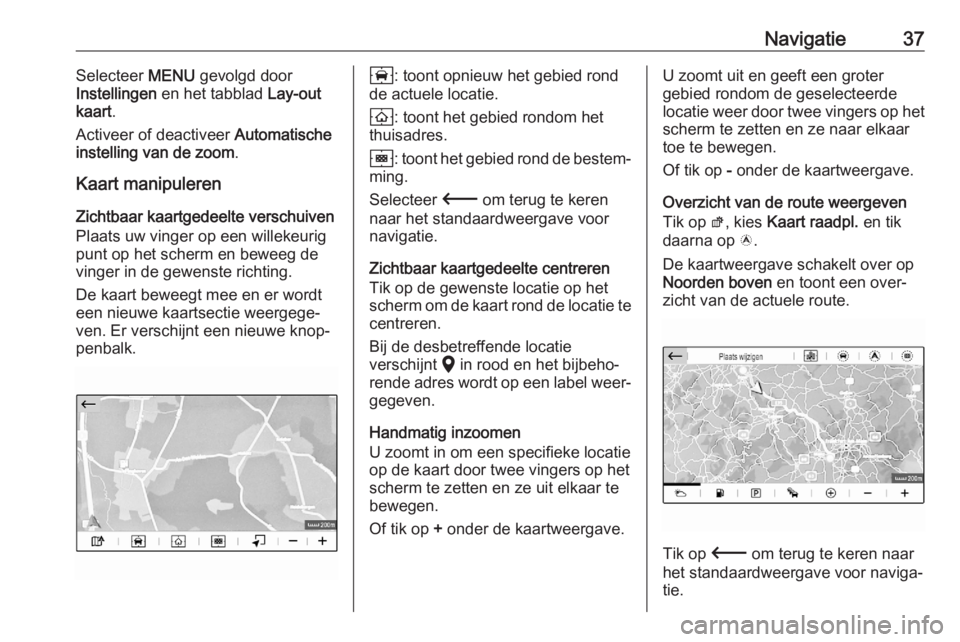 OPEL CORSA F 2020 Handleiding Infotainment (in Dutch) Navigatie37Selecteer MENU gevolgd door
Instellingen en het tabblad Lay-out
kaart .
Activeer of deactiveer Automatische
instelling van de zoom .
Kaart manipuleren
Zichtbaar kaartgedeelte verschuiven OPEL CORSA F 2020 Handleiding Infotainment (in Dutch) Navigatie37Selecteer MENU gevolgd door
Instellingen en het tabblad Lay-out
kaart .
Activeer of deactiveer Automatische
instelling van de zoom .
Kaart manipuleren
Zichtbaar kaartgedeelte verschuiven