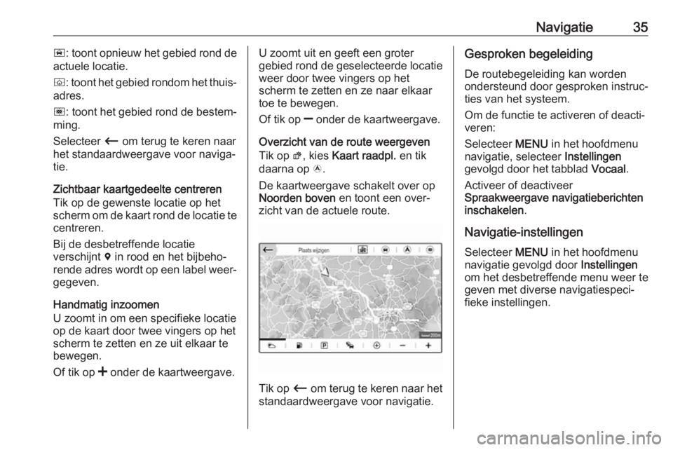 OPEL GRANDLAND X 2018  Handleiding Infotainment (in Dutch) Navigatie35ñ: toont opnieuw het gebied rond de
actuele locatie.
ò : toont het gebied rondom het thuis‐
adres.
ó : toont het gebied rond de bestem‐
ming.
Selecteer  Ù om terug te keren naar
het