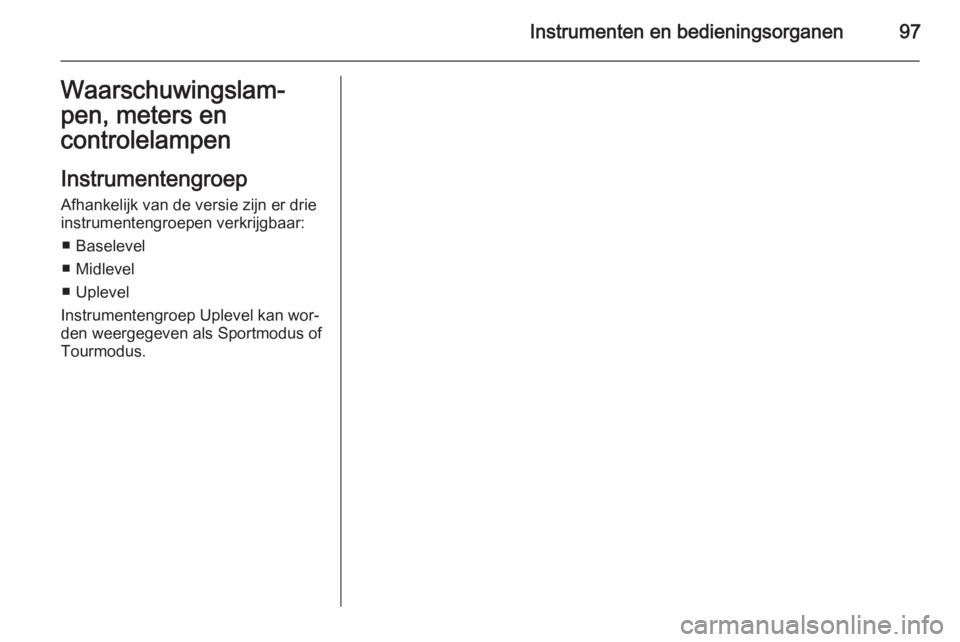 OPEL INSIGNIA 2014.5 Gebruikershandleiding (in Dutch) Instrumenten en bedieningsorganen97Waarschuwingslam‐
pen, meters en
controlelampen
Instrumentengroep Afhankelijk van de versie zijn er drie
instrumentengroepen verkrijgbaar:
■ Baselevel
■ Midlev OPEL INSIGNIA 2014.5 Gebruikershandleiding (in Dutch) Instrumenten en bedieningsorganen97Waarschuwingslam‐
pen, meters en
controlelampen
Instrumentengroep Afhankelijk van de versie zijn er drie
instrumentengroepen verkrijgbaar:
■ Baselevel
■ Midlev