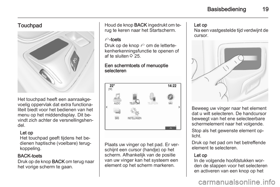 OPEL INSIGNIA 2015  Handleiding Infotainment (in Dutch) Basisbediening19
Touchpad
Het touchpad heeft een aanraakge‐
voelig oppervlak dat extra functiona‐
liteit biedt voor het bedienen van het menu op het middendisplay. Dit be‐
vindt zich achter de v
