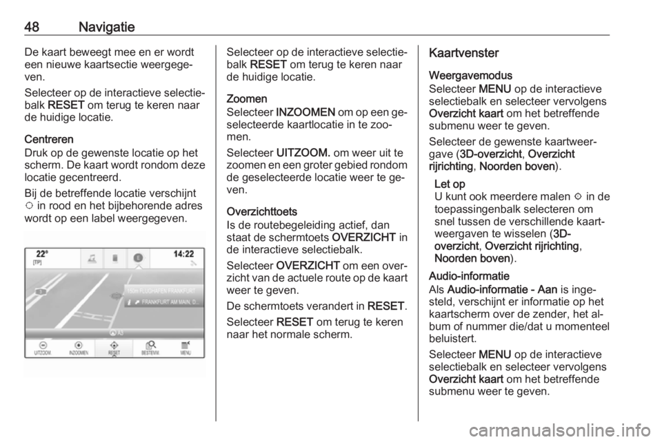 OPEL INSIGNIA 2016 Handleiding Infotainment (in Dutch) 48NavigatieDe kaart beweegt mee en er wordt
een nieuwe kaartsectie weergege‐
ven.
Selecteer op de interactieve selectie‐
balk RESET om terug te keren naar
de huidige locatie.
Centreren
Druk op d OPEL INSIGNIA 2016 Handleiding Infotainment (in Dutch) 48NavigatieDe kaart beweegt mee en er wordt
een nieuwe kaartsectie weergege‐
ven.
Selecteer op de interactieve selectie‐
balk RESET om terug te keren naar
de huidige locatie.
Centreren
Druk op d