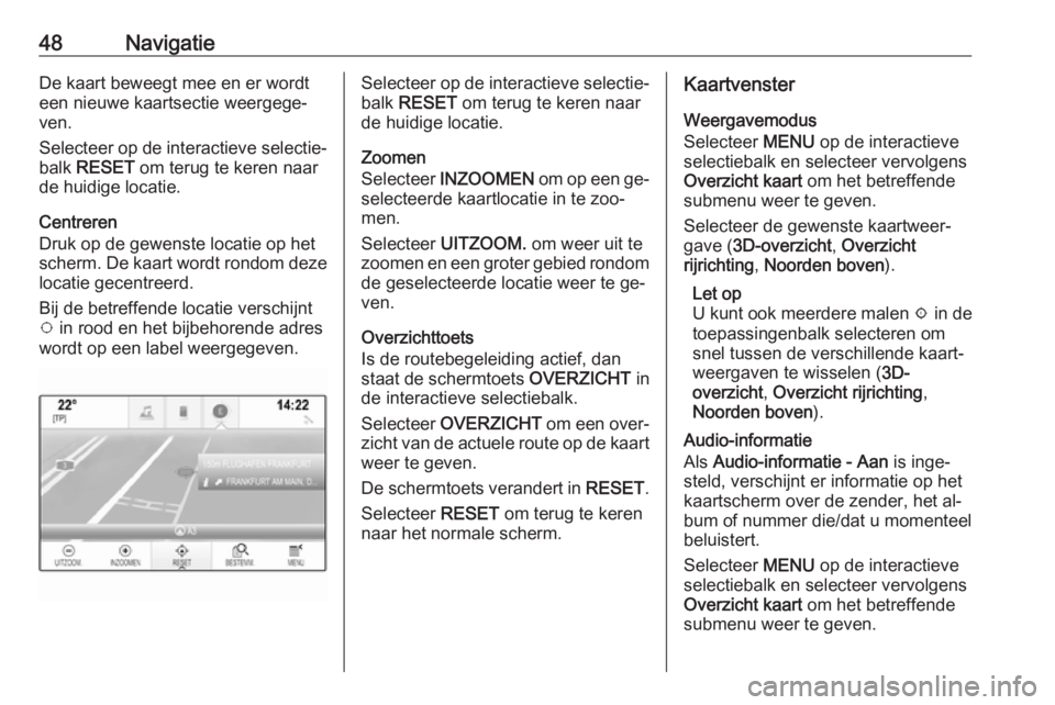 OPEL INSIGNIA 2016.5  Handleiding Infotainment (in Dutch) 48NavigatieDe kaart beweegt mee en er wordt
een nieuwe kaartsectie weergege‐
ven.
Selecteer op de interactieve selectie‐
balk  RESET  om terug te keren naar
de huidige locatie.
Centreren
Druk op d
