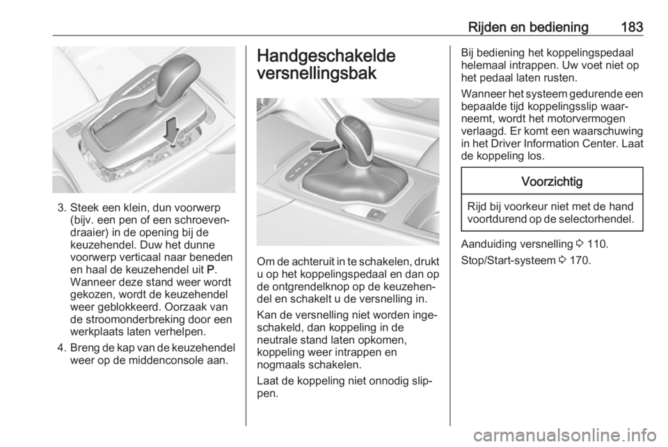 OPEL INSIGNIA BREAK 2018  Gebruikershandleiding (in Dutch) Rijden en bediening183
3. Steek een klein, dun voorwerp(bijv. een pen of een schroeven‐
draaier) in de opening bij de
keuzehendel. Duw het dunne
voorwerp verticaal naar beneden
en haal de keuzehende