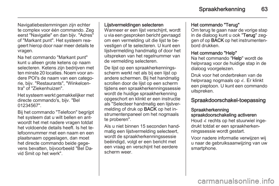 OPEL MERIVA 2015.5  Handleiding Infotainment (in Dutch) Spraakherkenning63
Navigatiebestemmingen zijn echter
te complex voor één commando. Zeg
eerst "Navigatie" en dan bijv. "Adres"
of "Markant punt". Het systeem rea‐
geert hier