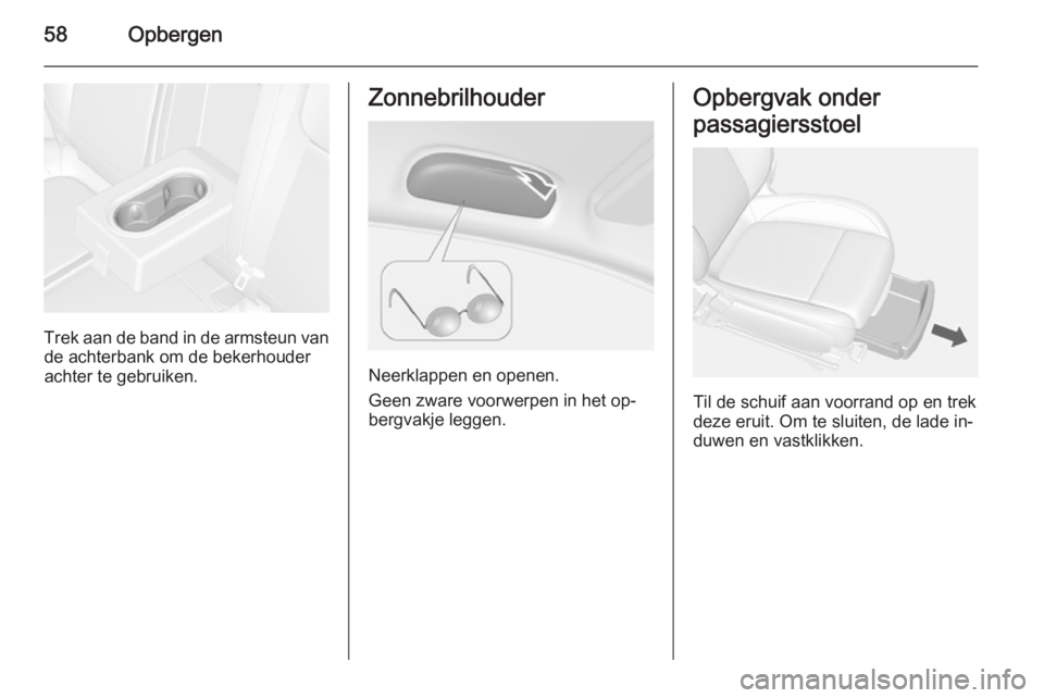 OPEL MOKKA 2014.5 Gebruikershandleiding (in Dutch) 58Opbergen
Trek aan de band in de armsteun vande achterbank om de bekerhouder
achter te gebruiken.
Zonnebrilhouder
Neerklappen en openen.
Geen zware voorwerpen in het op‐
bergvakje leggen.
Opbergvak OPEL MOKKA 2014.5 Gebruikershandleiding (in Dutch) 58Opbergen
Trek aan de band in de armsteun vande achterbank om de bekerhouder
achter te gebruiken.
Zonnebrilhouder
Neerklappen en openen.
Geen zware voorwerpen in het op‐
bergvakje leggen.
Opbergvak