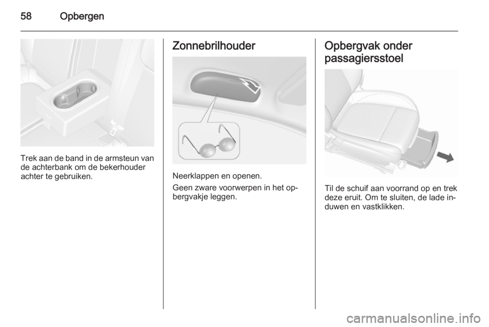 OPEL MOKKA 2015.5 Gebruikershandleiding (in Dutch) 58Opbergen
Trek aan de band in de armsteun vande achterbank om de bekerhouder
achter te gebruiken.
Zonnebrilhouder
Neerklappen en openen.
Geen zware voorwerpen in het op‐
bergvakje leggen.
Opbergvak OPEL MOKKA 2015.5 Gebruikershandleiding (in Dutch) 58Opbergen
Trek aan de band in de armsteun vande achterbank om de bekerhouder
achter te gebruiken.
Zonnebrilhouder
Neerklappen en openen.
Geen zware voorwerpen in het op‐
bergvakje leggen.
Opbergvak