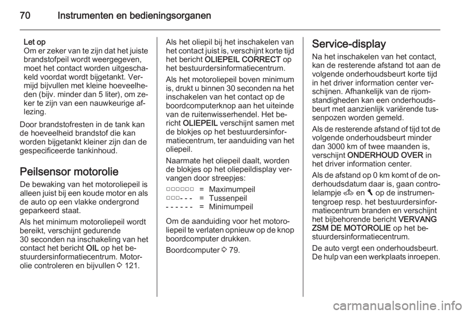 OPEL VIVARO 2014  Gebruikershandleiding (in Dutch) 70Instrumenten en bedieningsorganen
Let op
Om er zeker van te zijn dat het juiste brandstofpeil wordt weergegeven,
moet het contact worden uitgescha‐
keld voordat wordt bijgetankt. Ver‐
mijd bijvu