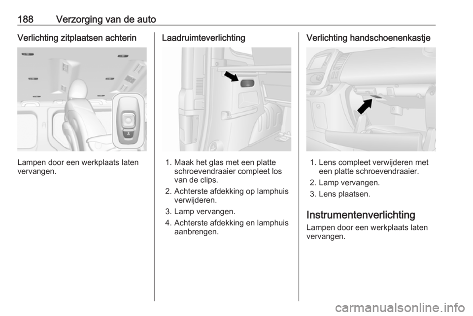 OPEL VIVARO B 2019 Gebruikershandleiding (in Dutch) 188Verzorging van de autoVerlichting zitplaatsen achterin
Lampen door een werkplaats laten
vervangen.
Laadruimteverlichting
1. Maak het glas met een platte schroevendraaier compleet los
van de clips.
OPEL VIVARO B 2019 Gebruikershandleiding (in Dutch) 188Verzorging van de autoVerlichting zitplaatsen achterin
Lampen door een werkplaats laten
vervangen.
Laadruimteverlichting
1. Maak het glas met een platte schroevendraaier compleet los
van de clips.