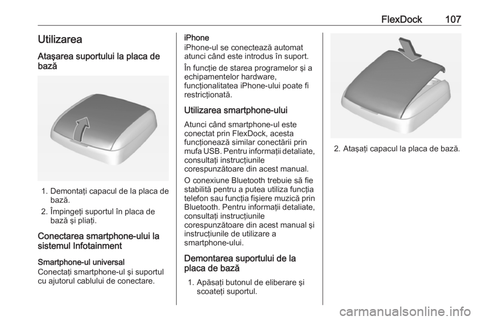 OPEL ADAM 2016  Manual pentru sistemul Infotainment (in Romanian) FlexDock107UtilizareaAtaşarea suportului la placa de
bază
1. Demontaţi capacul de la placa de bază.
2. Împingeţi suportul în placa de bază şi pliaţi.
Conectarea smartphone-ului la
sistemul I