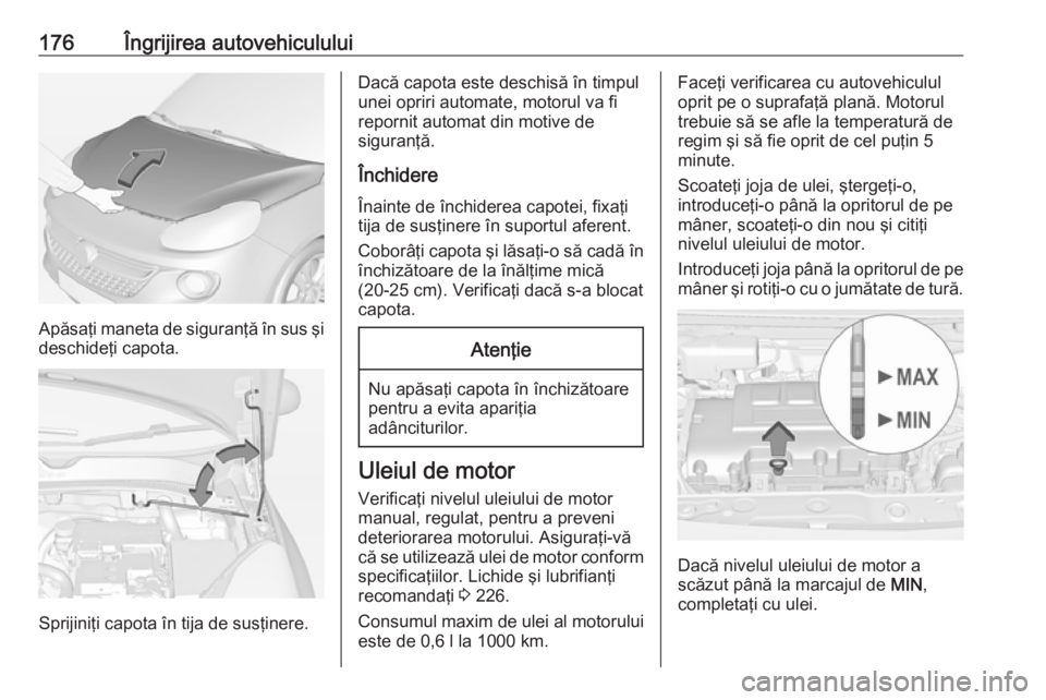 OPEL ADAM 2016 Manual de utilizare (in Romanian) 176Îngrijirea autovehiculului
Apăsaţi maneta de siguranţă în sus şi
deschideţi capota.
Sprijiniţi capota în tija de susţinere.
Dacă capota este deschisă în timpul
unei opriri automate, m OPEL ADAM 2016 Manual de utilizare (in Romanian) 176Îngrijirea autovehiculului
Apăsaţi maneta de siguranţă în sus şi
deschideţi capota.
Sprijiniţi capota în tija de susţinere.
Dacă capota este deschisă în timpul
unei opriri automate, m