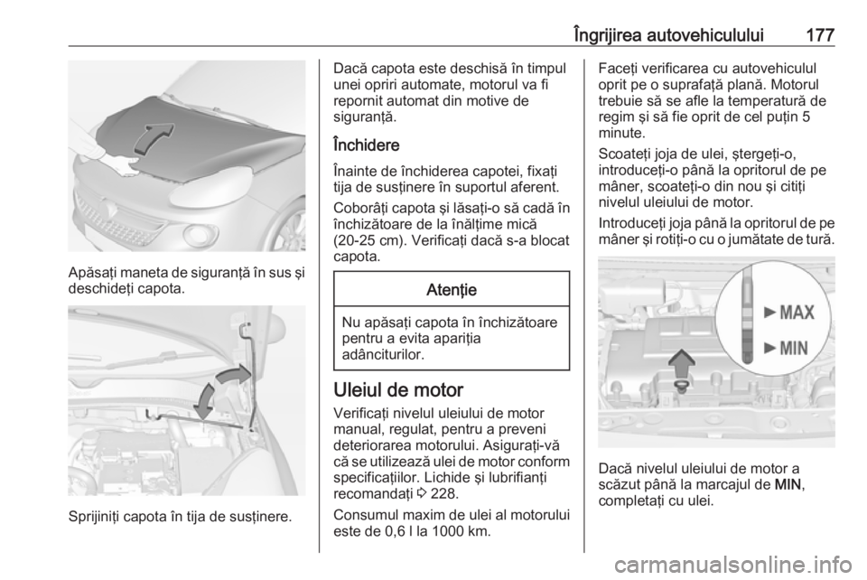 OPEL ADAM 2016.5  Manual de utilizare (in Romanian) Îngrijirea autovehiculului177
Apăsaţi maneta de siguranţă în sus şi
deschideţi capota.
Sprijiniţi capota în tija de susţinere.
Dacă capota este deschisă în timpul
unei opriri automate, m