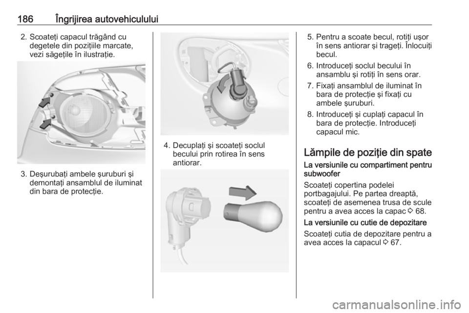 OPEL ADAM 2016.5  Manual de utilizare (in Romanian) 186Îngrijirea autovehiculului2. Scoateţi capacul trăgând cudegetele din poziţiile marcate,
vezi săgeţile în ilustraţie.
3. Deşurubaţi ambele şuruburi şi demontaţi ansamblul de iluminat
d