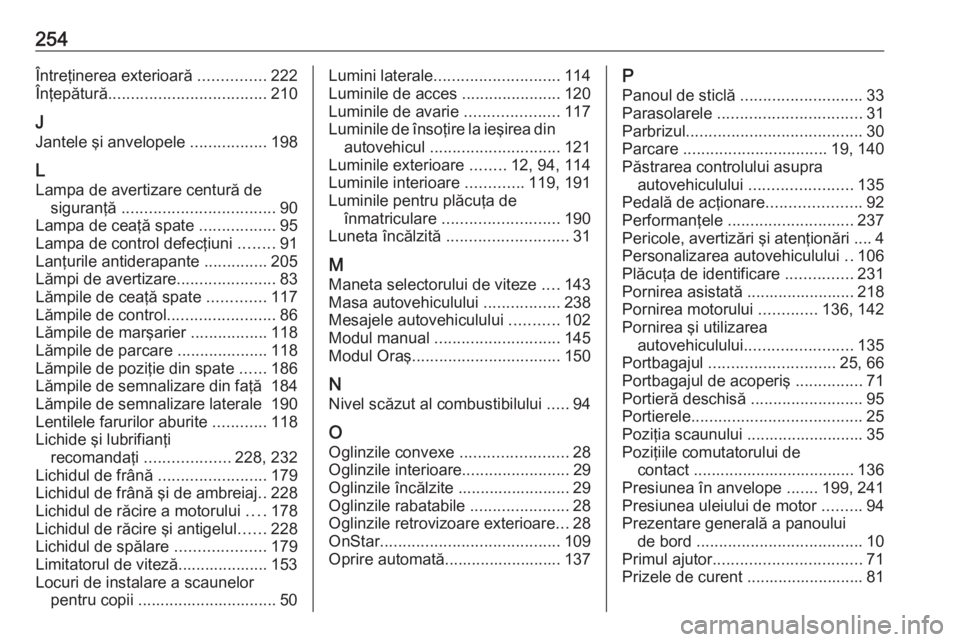 OPEL ADAM 2016.5 Manual de utilizare (in Romanian) 254Întreţinerea exterioară ...............222
Înţepătură ................................... 210
J
Jantele şi anvelopele .................198
L
Lampa de avertizare centură de siguranţă .. OPEL ADAM 2016.5 Manual de utilizare (in Romanian) 254Întreţinerea exterioară ...............222
Înţepătură ................................... 210
J
Jantele şi anvelopele .................198
L
Lampa de avertizare centură de siguranţă ..