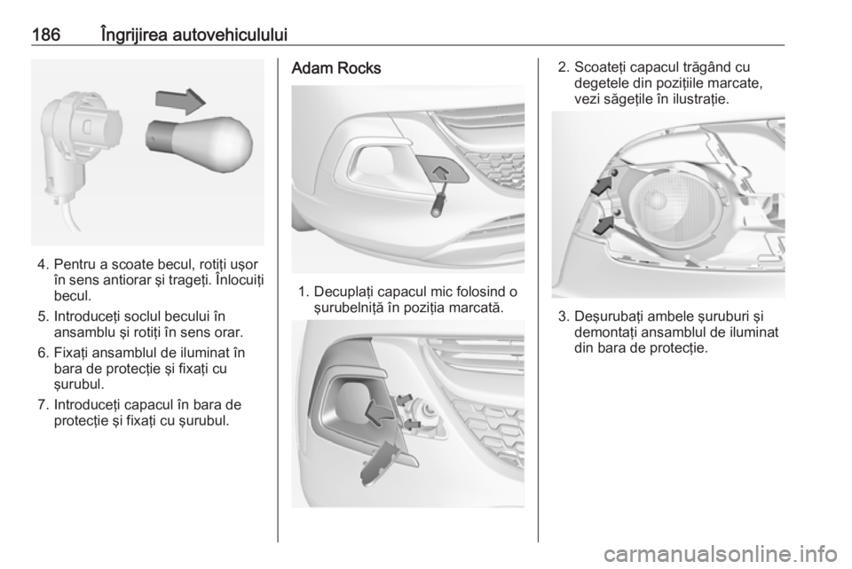 OPEL ADAM 2018.5  Manual de utilizare (in Romanian) 186Îngrijirea autovehiculului
4. Pentru a scoate becul, rotiţi uşorîn sens antiorar şi trageţi. Înlocuiţibecul.
5. Introduceţi soclul becului în ansamblu şi rotiţi în sens orar.
6. Fixaţ