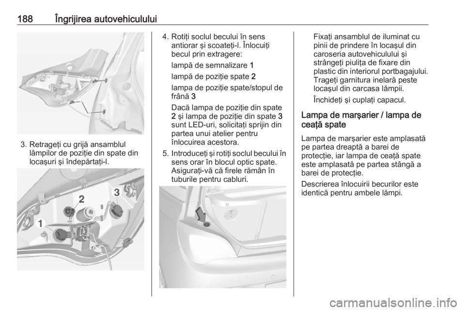 OPEL ADAM 2018.5  Manual de utilizare (in Romanian) 188Îngrijirea autovehiculului
3. Retrageţi cu grijă ansamblullămpilor de poziţie din spate din
locaşuri şi îndepărtaţi-l.
4. Rotiţi soclul becului în sens antiorar şi scoateţi-l. Înlocu