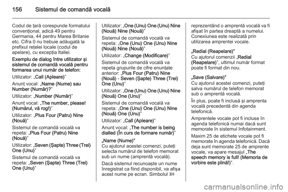 OPEL ANTARA 2015 Manual pentru sistemul Infotainment (in Romanian) 156Sistemul de comandă vocală
Codul de ţară corespunde formatului
convenţional, adică 49 pentru
Germania, 44 pentru Marea Britanie etc. Cifra 0 nu trebuie adăugată la
prefixul reţelei locale OPEL ANTARA 2015 Manual pentru sistemul Infotainment (in Romanian) 156Sistemul de comandă vocală
Codul de ţară corespunde formatului
convenţional, adică 49 pentru
Germania, 44 pentru Marea Britanie etc. Cifra 0 nu trebuie adăugată la
prefixul reţelei locale