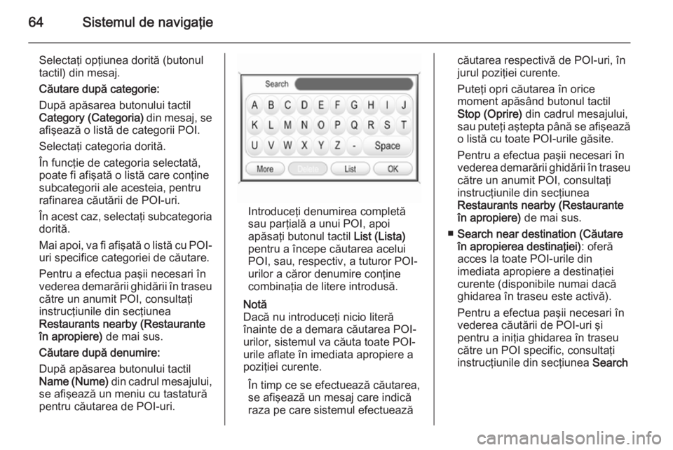 OPEL ANTARA 2015 Manual pentru sistemul Infotainment (in Romanian) 64Sistemul de navigaţie
Selectaţi opţiunea dorită (butonul
tactil) din mesaj.
Căutare după categorie:
După apăsarea butonului tactil
Category (Categoria) din mesaj, se
afişează o listă de OPEL ANTARA 2015 Manual pentru sistemul Infotainment (in Romanian) 64Sistemul de navigaţie
Selectaţi opţiunea dorită (butonul
tactil) din mesaj.
Căutare după categorie:
După apăsarea butonului tactil
Category (Categoria) din mesaj, se
afişează o listă de