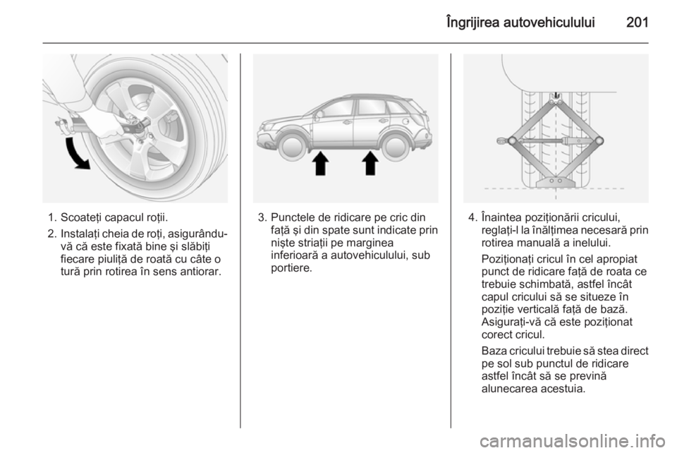 OPEL ANTARA 2015  Manual de utilizare (in Romanian) Îngrijirea autovehiculului201
1. Scoateţi capacul roţii.
2. Instalaţi cheia de roţi, asigurându-
vă că este fixată bine şi slăbiţi
fiecare piuliţă de roată cu câte o
tură prin rotirea