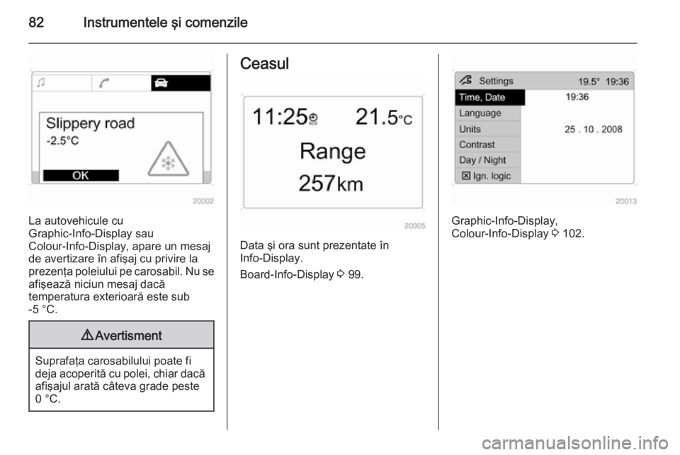 OPEL ANTARA 2015  Manual de utilizare (in Romanian) 82Instrumentele şi comenzile
La autovehicule cu
Graphic-Info-Display sau
Colour-Info-Display, apare un mesaj
de avertizare în afişaj cu privire la prezenţa poleiului pe carosabil. Nu se afişează