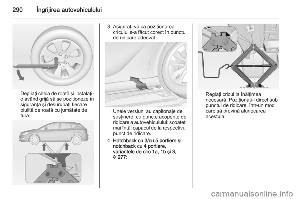 OPEL ASTRA J 2014 Manual de utilizare (in Romanian) 290Îngrijirea autovehiculului
Depliaţi cheia de roată şi instalaţi-
o având grijă să se poziţioneze în
siguranţă şi deşurubaţi fiecare
piuliţă de roată cu jumătate de
tură.
3. Asig OPEL ASTRA J 2014 Manual de utilizare (in Romanian) 290Îngrijirea autovehiculului
Depliaţi cheia de roată şi instalaţi-
o având grijă să se poziţioneze în
siguranţă şi deşurubaţi fiecare
piuliţă de roată cu jumătate de
tură.
3. Asig