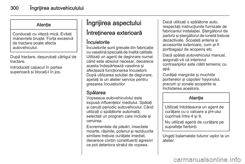 OPEL ASTRA J 2014 Manual de utilizare (in Romanian) 300Îngrijirea autovehicululuiAtenţie
Conduceţi cu viteză mică. Evitaţi
manevrele bruşte. Forţa excesivă
de tractare poate afecta
autovehiculul.
După tractare, deşurubaţi cârligul de
tract OPEL ASTRA J 2014 Manual de utilizare (in Romanian) 300Îngrijirea autovehicululuiAtenţie
Conduceţi cu viteză mică. Evitaţi
manevrele bruşte. Forţa excesivă
de tractare poate afecta
autovehiculul.
După tractare, deşurubaţi cârligul de
tract