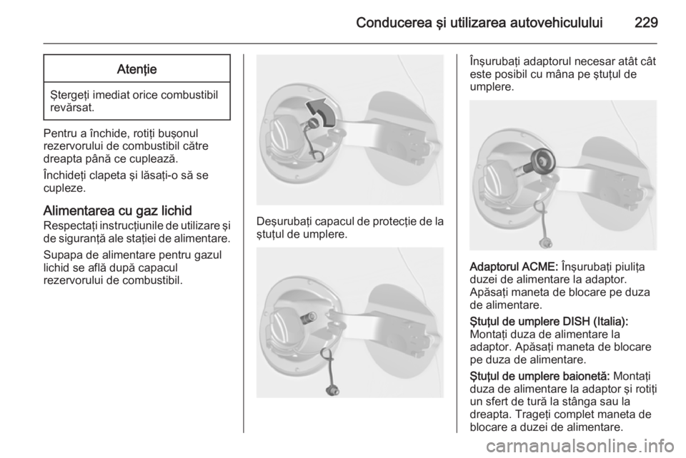 OPEL ASTRA J 2014.5 Manual de utilizare (in Romanian) Conducerea şi utilizarea autovehiculului229Atenţie
Ştergeţi imediat orice combustibil
revărsat.
Pentru a închide, rotiţi buşonul
rezervorului de combustibil către
dreapta până ce cuplează. OPEL ASTRA J 2014.5 Manual de utilizare (in Romanian) Conducerea şi utilizarea autovehiculului229Atenţie
Ştergeţi imediat orice combustibil
revărsat.
Pentru a închide, rotiţi buşonul
rezervorului de combustibil către
dreapta până ce cuplează.
