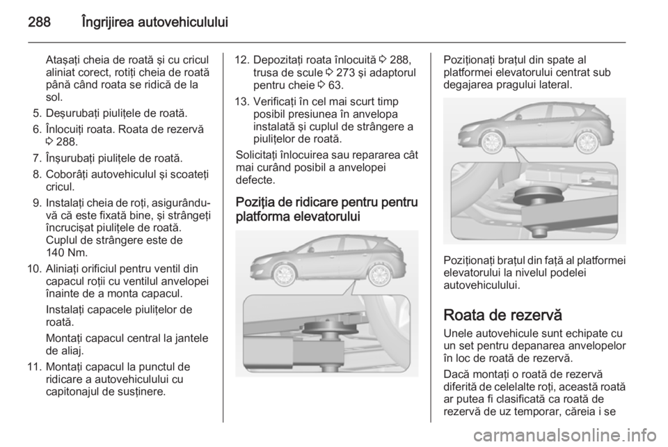 OPEL ASTRA J 2014.5 Manual de utilizare (in Romanian) 288Îngrijirea autovehiculului
Ataşaţi cheia de roată şi cu cricul
aliniat corect, rotiţi cheia de roată până când roata se ridică de la
sol.
5. Deşurubaţi piuliţele de roată. 6. Înlocu OPEL ASTRA J 2014.5 Manual de utilizare (in Romanian) 288Îngrijirea autovehiculului
Ataşaţi cheia de roată şi cu cricul
aliniat corect, rotiţi cheia de roată până când roata se ridică de la
sol.
5. Deşurubaţi piuliţele de roată. 6. Înlocu
